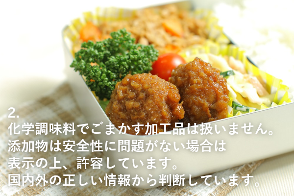 ２、化学調味料でごまかす加工品は扱いません。添加物は安全性に問題がない場合は表示の上、許容しています。国内外の正しい情報から判断しています。